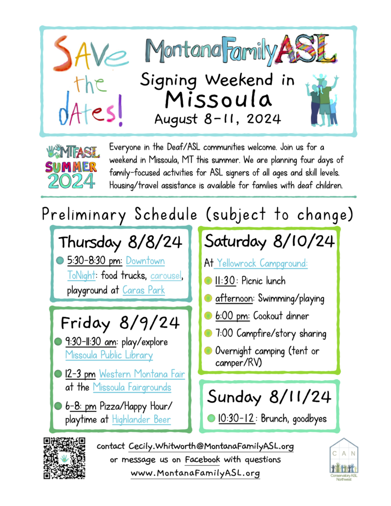 Plain text with descriptions: Save the dates! Montana Family ASL Signing Weekend in Missoula August 8-11, 2024 MTFASL Summer 2024 Everyone in the Deaf/ASL communities welcome. Join us for a weekend in Missoula, MT this summer. We are planning four days of family-focused activities for ASL signers of all ages and skill levels. Housing/travel assistance is available for families with deaf children. Preliminary schedule (subject to change): Thursday 8/8/24 5:30-8:30 pm: Downtown ToNight: food trucks, carousel, playground at Caras Park Friday 8/9/24 9:30-11:30 am: Missoula Public Library 12:00-3:00 pm Western Montana Fair at the Missoula Fairgrounds 6-8: Pizza/Happy Hour/playtime at Highlander Beer Saturday 8/10/24 At Yellowrock Campground: 11:30: Picnic lunch afternoon: Swimming/playing 6:00 pm: Cookout dinner 7:00 Campfire/story sharing Overnight camping (tent or camper/RV) Sunday 8/11/24 10:30-12:00: Brunch, goodbyes QR code links to event at https://www.montanafamilyasl.org/events/signing-weekend-missoula contact Cecily.Whitworth@MontanaFamilyASL.org or message us on Facebook with questions www.MontanaFamilyASL.org Logo for Conservatory ASL Northwest (CAN)